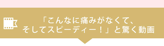 こんなに痛みがなくて、そしてスピーディー！と驚く動画はコチラ
