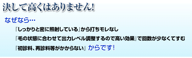 決して高くはありません！なぜなら  『しっかりと密に照射している』から打ちモレなし 『毛の状態に合わせて出力レベル調整するので高い効果』で回数が少なくてすむ 『初診料、再診料等がかからない』からです！